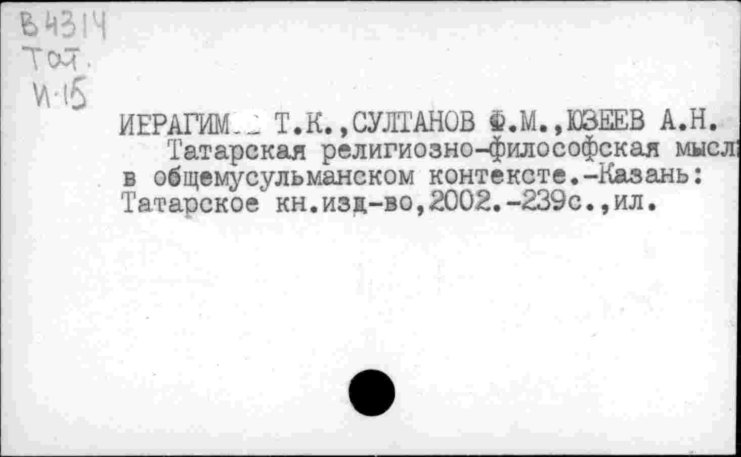 ﻿мзн
Тем.
м5
ИЕРАГИМ-Л Т.К. »СУЛТАНОВ ^.М.,ШЕЕВ А.Н.
Татарская религиозно-философская мысл в общемусульманском контексте.-Казань: Татарское" кн.изд-во,2002.-239с.,ил.